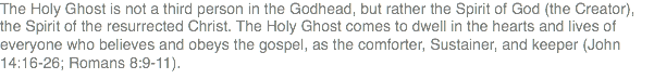 The Holy Ghost is not a third person in the Godhead, but rather the Spirit of God (the Creator), the Spirit of the resurrected Christ. The Holy Ghost comes to dwell in the hearts and lives of everyone who believes and obeys the gospel, as the comforter, Sustainer, and keeper (John 14:16-26; Romans 8:9-11).