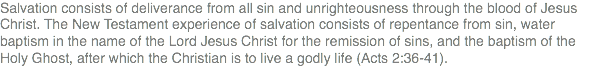 Salvation consists of deliverance from all sin and unrighteousness through the blood of Jesus Christ. The New Testament experience of salvation consists of repentance from sin, water baptism in the name of the Lord Jesus Christ for the remission of sins, and the baptism of the Holy Ghost, after which the Christian is to live a godly life (Acts 2:36-41).