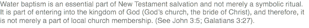 Water baptism is an essential part of New Testament salvation and not merely a symbolic ritual. It is part of entering into the kingdom of God (God’s church, the bride of Christ), and therefore, it is not merely a part of local church membership. (See John 3:5; Galatians 3:27).