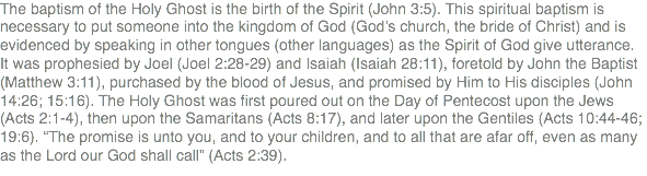 The baptism of the Holy Ghost is the birth of the Spirit (John 3:5). This spiritual baptism is necessary to put someone into the kingdom of God (God’s church, the bride of Christ) and is evidenced by speaking in other tongues (other languages) as the Spirit of God give utterance. It was prophesied by Joel (Joel 2:28-29) and Isaiah (Isaiah 28:11), foretold by John the Baptist (Matthew 3:11), purchased by the blood of Jesus, and promised by Him to His disciples (John 14:26; 15:16). The Holy Ghost was first poured out on the Day of Pentecost upon the Jews (Acts 2:1-4), then upon the Samaritans (Acts 8:17), and later upon the Gentiles (Acts 10:44-46; 19:6). “The promise is unto you, and to your children, and to all that are afar off, even as many as the Lord our God shall call” (Acts 2:39).