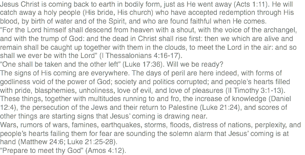 Jesus Christ is coming back to earth in bodily form, just as He went away (Acts 1:11). He will catch away a holy people (His bride, His church) who have accepted redemption through His blood, by birth of water and of the Spirit, and who are found faithful when He comes. “For the Lord himself shall descend from heaven with a shout, with the voice of the archangel, and with the trump of God: and the dead in Christ shall rise first: then we which are alive and remain shall be caught up together with them in the clouds, to meet the Lord in the air: and so shall we ever be with the Lord” (I Thessalonians 4:16-17). “One shall be taken and the other left” (Luke 17:36). Will we be ready? The signs of His coming are everywhere. The days of peril are here indeed, with forms of godliness void of the power of God; society and politics corrupted; and people’s hearts filled with pride, blasphemies, unholiness, love of evil, and love of pleasures (II Timothy 3:1-13). These things, together with multitudes running to and fro, the increase of knowledge (Daniel 12:4), the persecution of the Jews and their return to Palestine (Luke 21:24), and scores of other things are starting signs that Jesus’ coming is drawing near. Wars, rumors of wars, famines, earthquakes, storms, floods, distress of nations, perplexity, and people’s hearts failing them for fear are sounding the solemn alarm that Jesus’ coming is at hand (Matthew 24:6; Luke 21:25-28). “Prepare to meet thy God” (Amos 4:12).