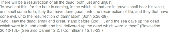 There will be a resurrection of all the dead, both just and unjust. “Marvel not this: for the hour is coming, in the which all that are in graves shall hear his voice, and shall come forth; they that have done good, unto the resurrection of life; and they that have done evil, unto the resurrection of damnation” (John 5:28-29). “And I saw the dead, small and great, stand before God . . . and the sea gave up the dead which were in it; and death and hell delivered up the dead which were in them” (Revelation 20:12-13)> (See also Daniel 12:2; I Corinthians 15:13-23.)