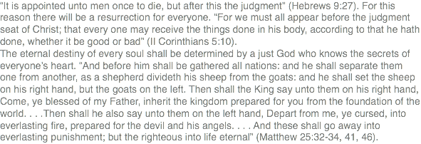 “It is appointed unto men once to die, but after this the judgment” (Hebrews 9:27). For this reason there will be a resurrection for everyone. “For we must all appear before the judgment seat of Christ; that every one may receive the things done in his body, according to that he hath done, whether it be good or bad” (II Corinthians 5:10). The eternal destiny of every soul shall be determined by a just God who knows the secrets of everyone’s heart. “And before him shall be gathered all nations: and he shall separate them one from another, as a shepherd divideth his sheep from the goats: and he shall set the sheep on his right hand, but the goats on the left. Then shall the King say unto them on his right hand, Come, ye blessed of my Father, inherit the kingdom prepared for you from the foundation of the world. . . .Then shall he also say unto them on the left hand, Depart from me, ye cursed, into everlasting fire, prepared for the devil and his angels. . . . And these shall go away into everlasting punishment; but the righteous into life eternal” (Matthew 25:32-34, 41, 46).